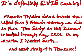It's definitely ELVIS country! Memories Theatre does a tribute show called Elvis & Friends starring Lou Vuto as Elvis.  Tom Sadge as Neil Diamond is booked through Aug 2001. On my vacation I headed South and went straight to Tennessee!